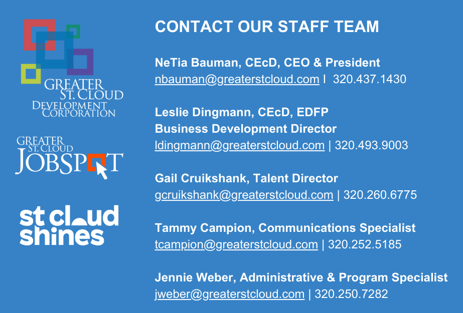 CONTACT OUR STAFF TEAM NeTia Bauman, CEcD, CEO & President nbauman@greaterstcloud.com I 320.437.1430 Leslie Dingmann, CEcD, EDFP Business Development Director ldingmann@greaterstcloud.com  320.493-1